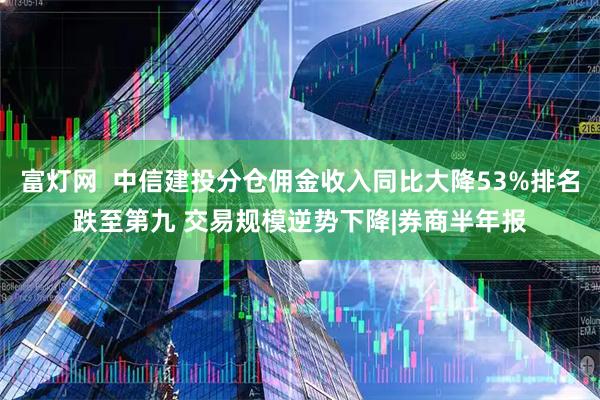 富灯网  中信建投分仓佣金收入同比大降53%排名跌至第九 交易规模逆势下降|券商半年报