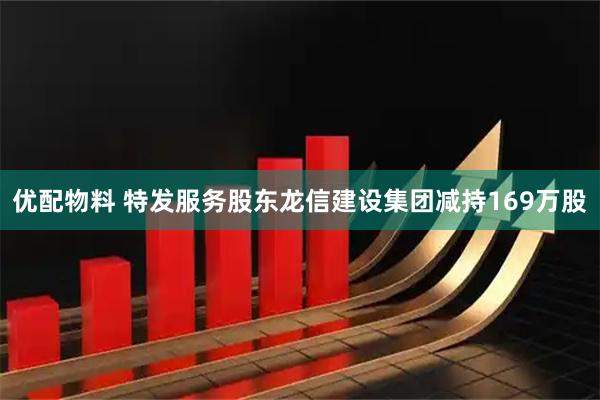 优配物料 特发服务股东龙信建设集团减持169万股