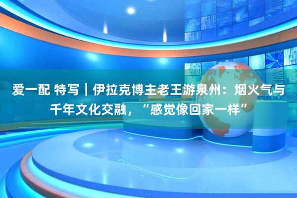 爱一配 特写｜伊拉克博主老王游泉州：烟火气与千年文化交融，“感觉像回家一样”