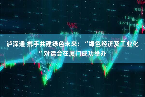 泸深通 携手共建绿色未来：“绿色经济及工业化”对话会在厦门成功举办