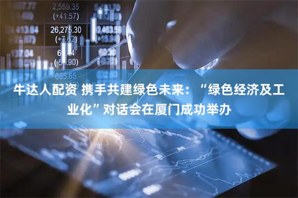 牛达人配资 携手共建绿色未来：“绿色经济及工业化”对话会在厦门成功举办