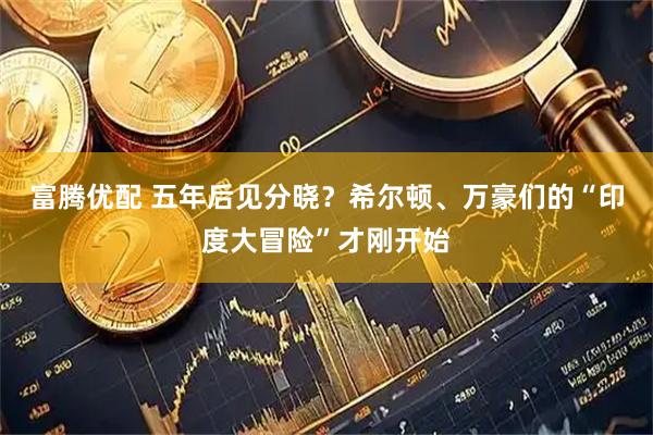 富腾优配 五年后见分晓？希尔顿、万豪们的“印度大冒险”才刚开始