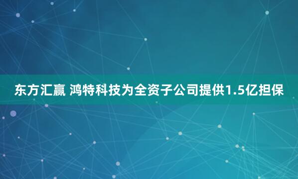东方汇赢 鸿特科技为全资子公司提供1.5亿担保