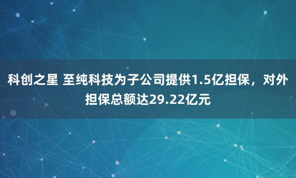 科创之星 至纯科技为子公司提供1.5亿担保，对外担保总额达29.22亿元