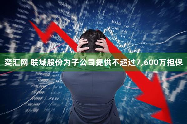 奕汇网 联域股份为子公司提供不超过7,600万担保