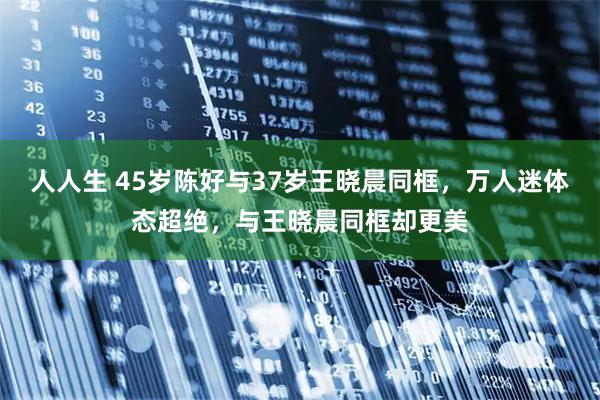 人人生 45岁陈好与37岁王晓晨同框，万人迷体态超绝，与王晓晨同框却更美
