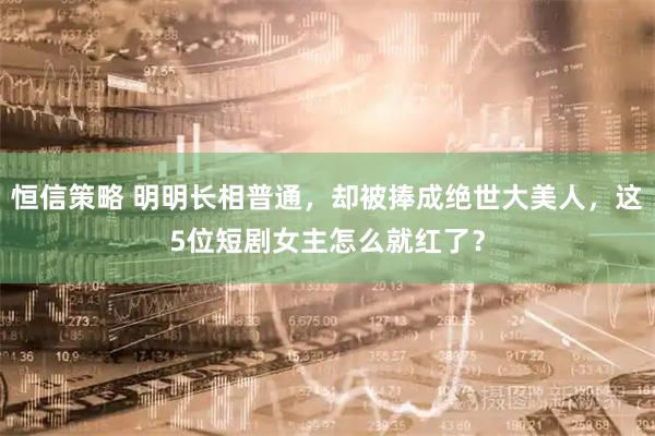 恒信策略 明明长相普通，却被捧成绝世大美人，这5位短剧女主怎么就红了？