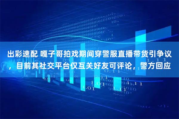 出彩速配 嘎子哥拍戏期间穿警服直播带货引争议，目前其社交平台仅互关好友可评论，警方回应