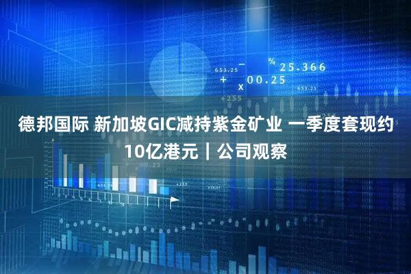 德邦国际 新加坡GIC减持紫金矿业 一季度套现约10亿港元｜公司观察