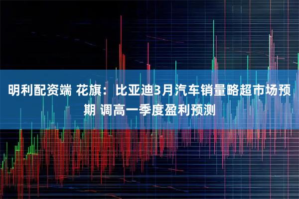 明利配资端 花旗：比亚迪3月汽车销量略超市场预期 调高一季度盈利预测