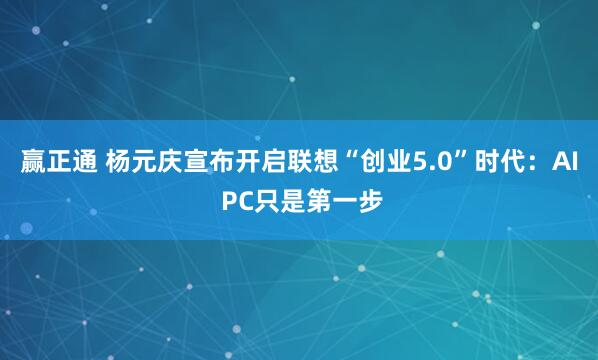 赢正通 杨元庆宣布开启联想“创业5.0”时代：AI PC只是第一步