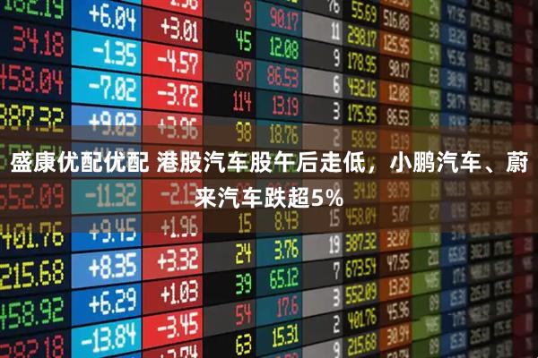 盛康优配优配 港股汽车股午后走低，小鹏汽车、蔚来汽车跌超5%