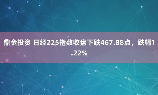 鼎金投资 日经225指数收盘下跌467.88点，跌幅1.22%