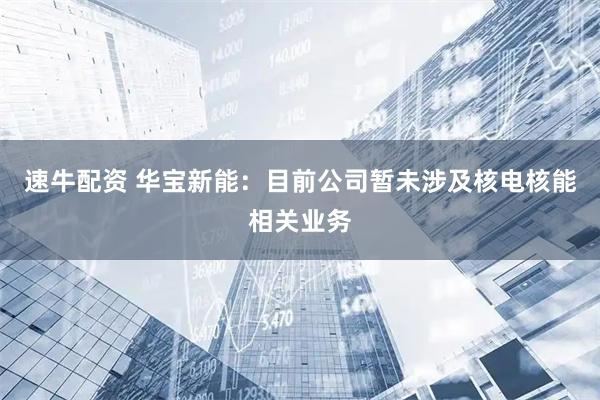 速牛配资 华宝新能：目前公司暂未涉及核电核能相关业务
