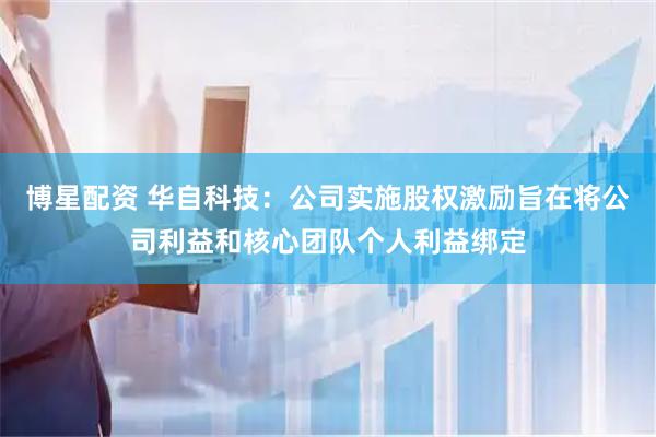 博星配资 华自科技：公司实施股权激励旨在将公司利益和核心团队个人利益绑定