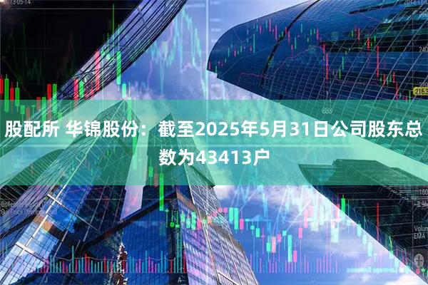 股配所 华锦股份：截至2025年5月31日公司股东总数为43413户