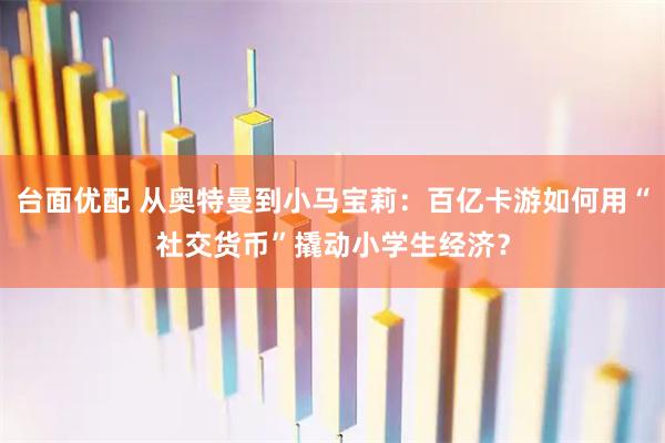 台面优配 从奥特曼到小马宝莉：百亿卡游如何用“社交货币”撬动小学生经济？