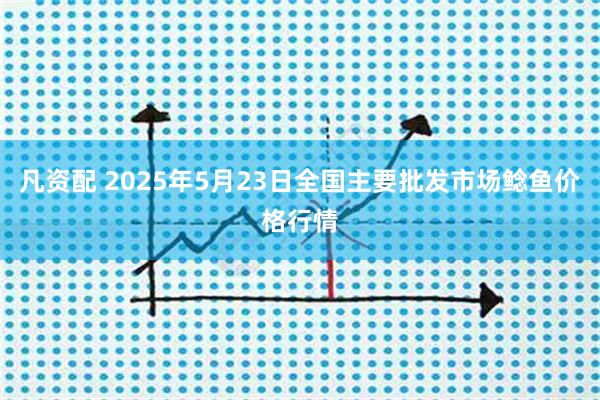 凡资配 2025年5月23日全国主要批发市场鲶鱼价格行情