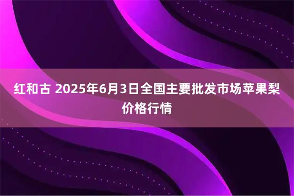 红和古 2025年6月3日全国主要批发市场苹果梨价格行情