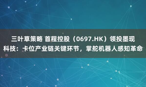 三叶草策略 首程控股（0697.HK）领投墨现科技：卡位产业链关键环节，掌舵机器人感知革命