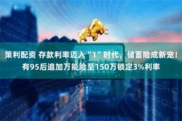 策利配资 存款利率迈入“1”时代，储蓄险成新宠！有95后追加万能险至150万锁定3%利率