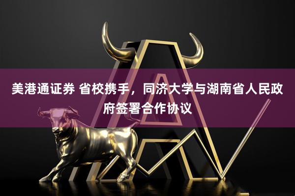美港通证券 省校携手，同济大学与湖南省人民政府签署合作协议