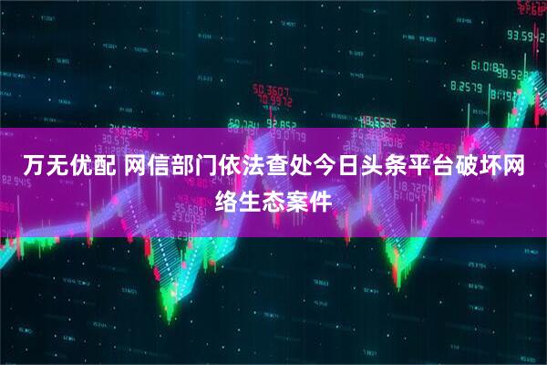 万无优配 网信部门依法查处今日头条平台破坏网络生态案件