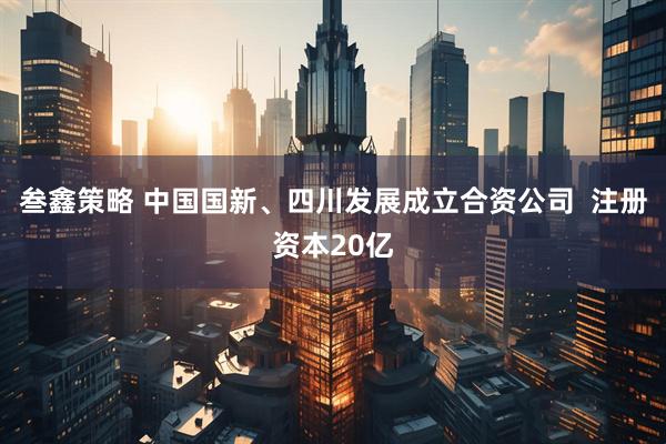 叁鑫策略 中国国新、四川发展成立合资公司  注册资本20亿