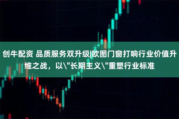 创牛配资 品质服务双升级|欧图门窗打响行业价值升维之战，以