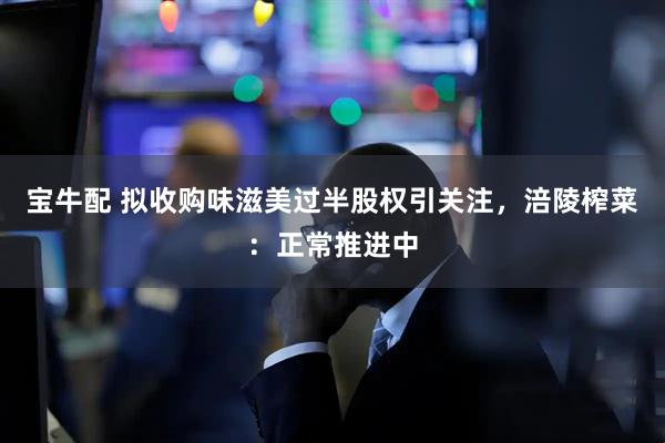 宝牛配 拟收购味滋美过半股权引关注，涪陵榨菜：正常推进中