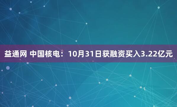 益通网 中国核电:10月31日获融资买入3.22亿元