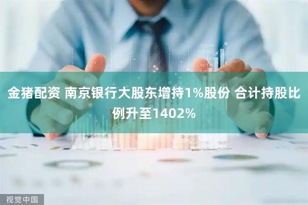 金猪配资 南京银行大股东增持1%股份 合计持股比例升至1402%