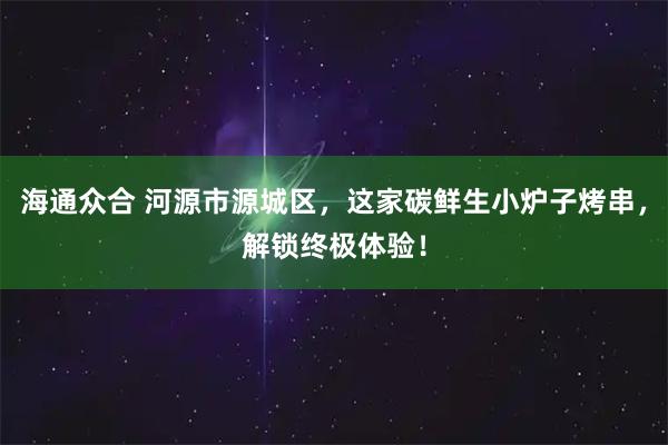 海通众合 河源市源城区,这家碳鲜生小炉子烤串,解锁终极体验!