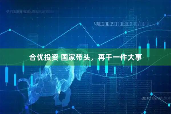 合优投资 国家带头，再干一件大事