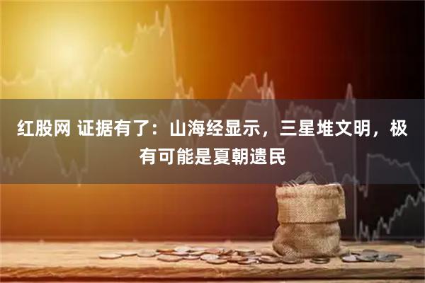 红股网 证据有了:山海经显示,三星堆文明,极有可能是夏朝遗民