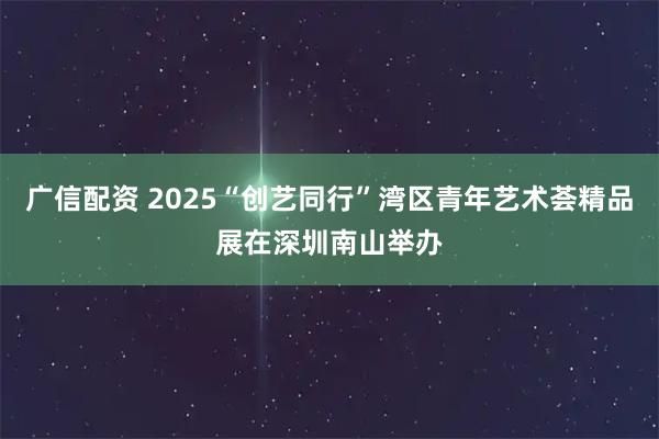 广信配资 2025“创艺同行”湾区青年艺术荟精品展在深圳南山举办