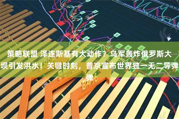 策略联盟 泽连斯基有大动作?乌军轰炸俄罗斯大坝引发洪水!关键时刻,普京宣布世界独一无二导弹