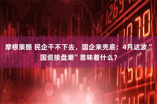 摩根策酪 民企干不下去，国企来兜底：4月这波“国资接盘潮”意味着什么？