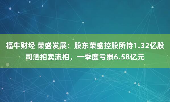 福牛财经 荣盛发展:股东荣盛控股所持1.32亿股司法拍卖流拍,一季度亏损6.58亿元