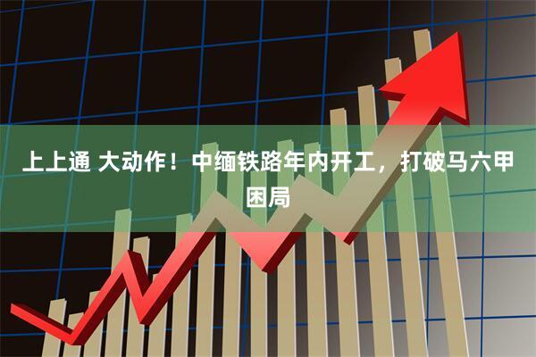 上上通 大动作!中缅铁路年内开工,打破马六甲困局