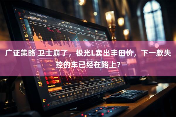 广证策略 卫士崩了，极光L卖出丰田价，下一款失控的车已经在路上？