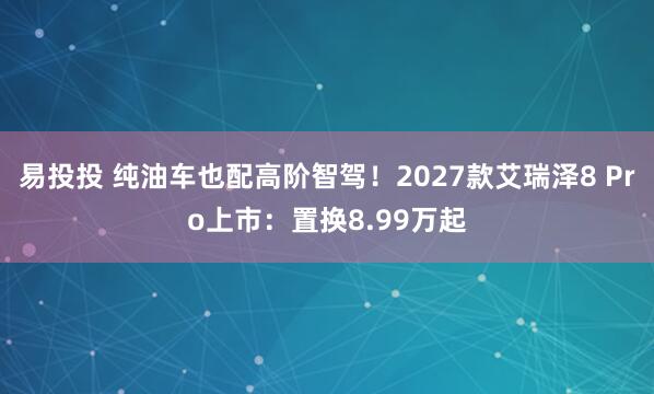 易投投 纯油车也配高阶智驾！2027款艾瑞泽8 Pro上市：置换8.99万起