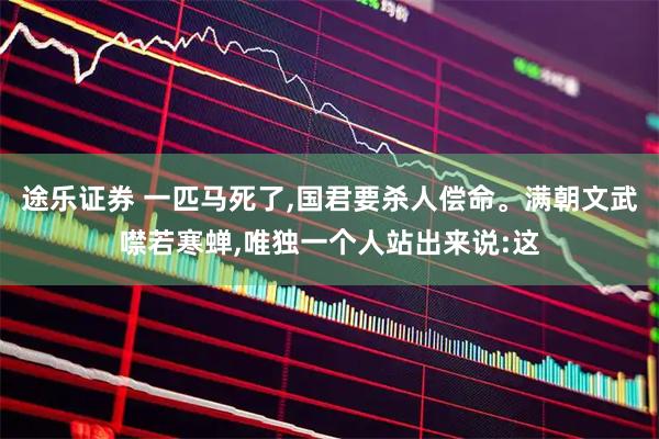 途乐证券 一匹马死了,国君要杀人偿命。满朝文武噤若寒蝉,唯独一个人站出来说:这