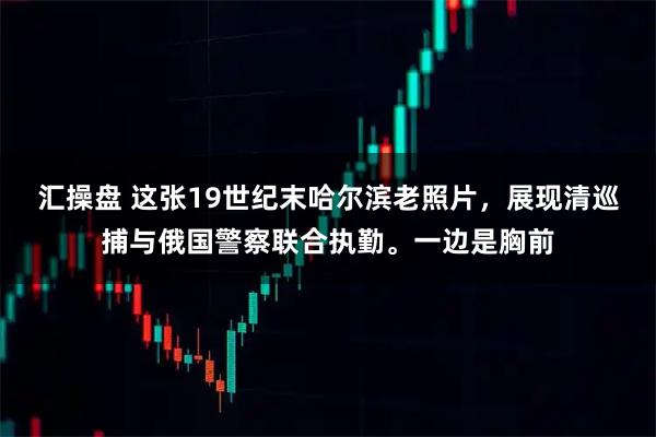 汇操盘 这张19世纪末哈尔滨老照片，展现清巡捕与俄国警察联合执勤。一边是胸前